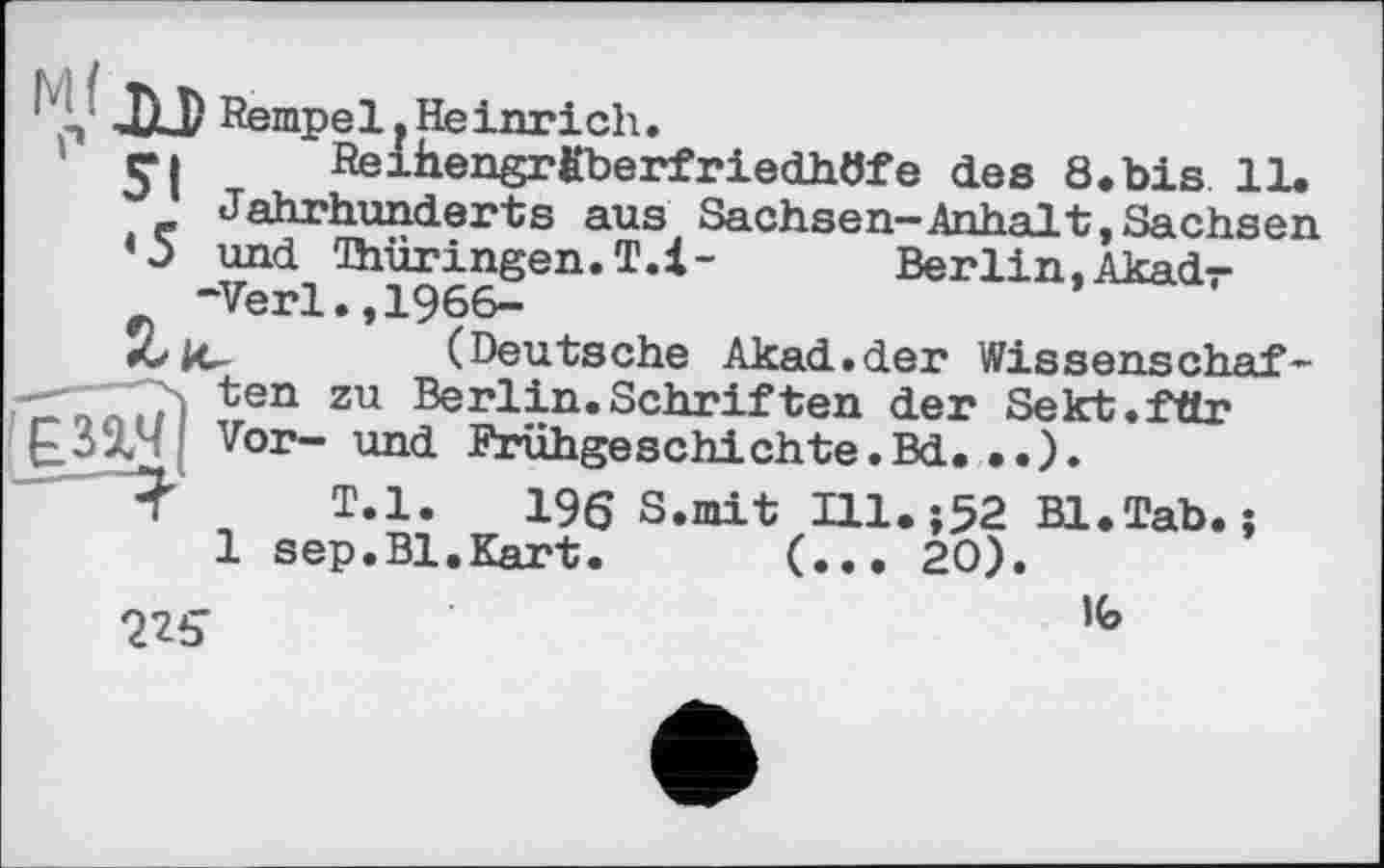 ﻿JU/ Rempel,Heinrich.
rі Reihengrfiberfriedhöfe des 8.bis 11.
Jahrhunderts aus Sachsen—Anhalt,Sachsen
«5 und Thüringen. T.l- Berlin,Akadr -Verl.,1966-
*0 ic	(Deutsche Akad.der Wissenschaft
—-- ten zu Berlin.Schriften der Sekt.fttr £32?' Vor— und Frühgeschichte.Bd. • •).
T.l. 196 S.mit Ill. ;52 Bl.Tab. ;
1 sep.Bl.Kart. (... 20).
Q2S